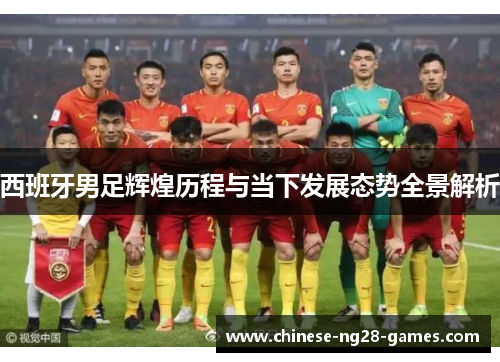 西班牙男足辉煌历程与当下发展态势全景解析 西班牙男足辉煌历程与当下发展态势全景解析