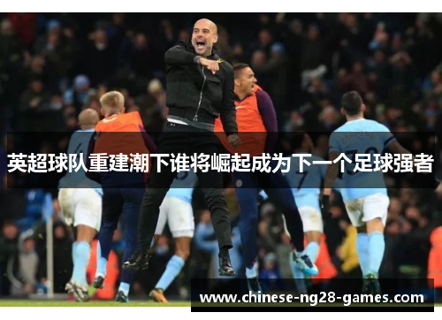 英超球队重建潮下谁将崛起成为下一个足球强者