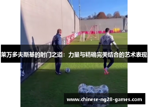 莱万多夫斯基的射门之道:力量与精确完美结合的艺术表现 莱万多夫斯基的射门之道:力量与精确完美结合的艺术表现