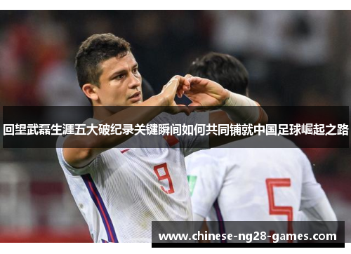 回望武磊生涯五大破纪录关键瞬间如何共同铺就中国足球崛起之路