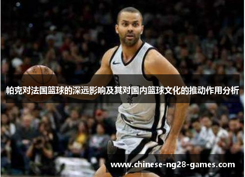 帕克对法国篮球的深远影响及其对国内篮球文化的推动作用分析