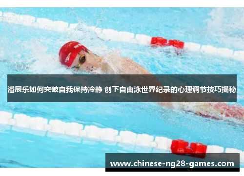 潘展乐如何突破自我保持冷静 创下自由泳世界纪录的心理调节技巧揭秘