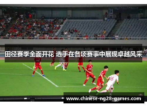 田径赛季全面开花 选手在各项赛事中展现卓越风采 田径赛季全面开花 选手在各项赛事中展现卓越风采